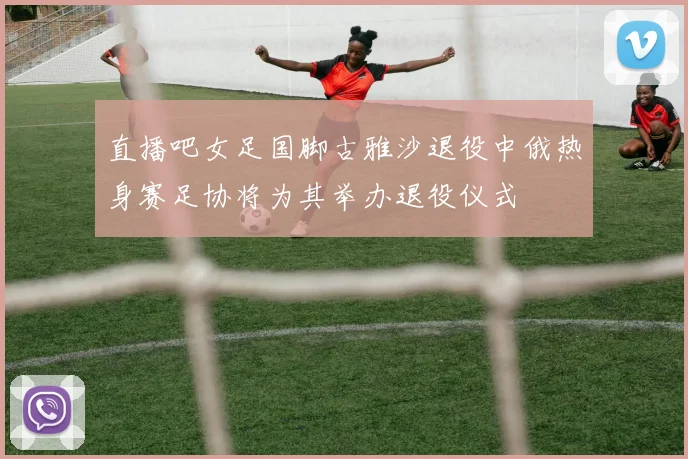 直播吧女足国脚古雅沙退役中俄热身赛足协将为其举办退役仪式