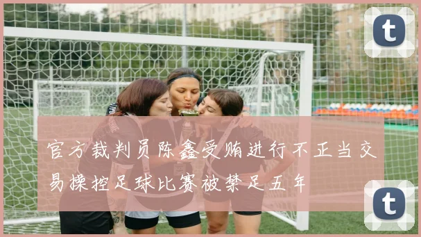 官方裁判员陈鑫受贿进行不正当交易操控足球比赛被禁足五年