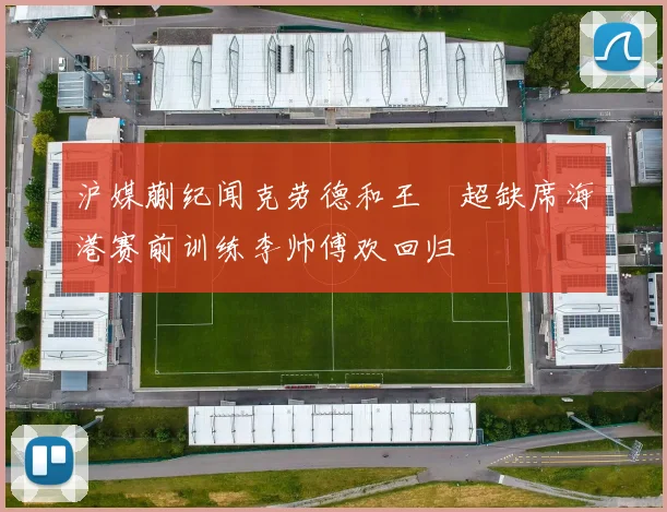 沪媒蒯纪闻克劳德和王燊超缺席海港赛前训练李帅傅欢回归