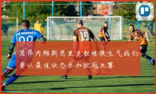 若昂内维斯恩里克教练很生气我们要以最佳状态参加欧冠决赛