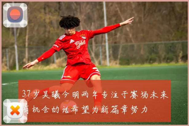 37岁吴曦今明两年专注于赛场未来有机会的话希望为新篇章努力