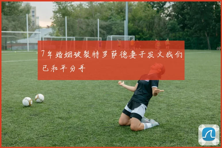 7年婚姻破裂特罗萨德妻子发文我们已和平分手