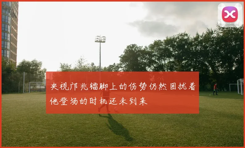 央视邝兆镭脚上的伤势仍然困扰着他登场的时机还未到来