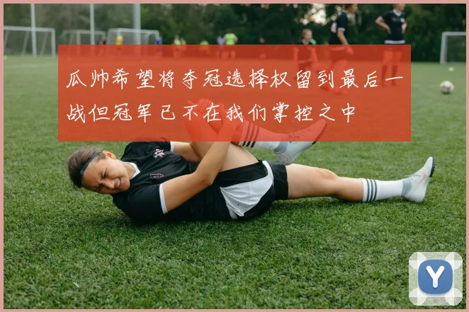 瓜帅希望将夺冠选择权留到最后一战但冠军已不在我们掌控之中